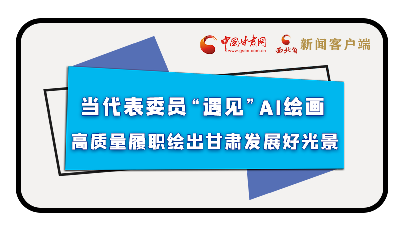 當(dāng)代表委員“遇見”AI繪畫，高質(zhì)量履職繪出甘肅發(fā)展好光景