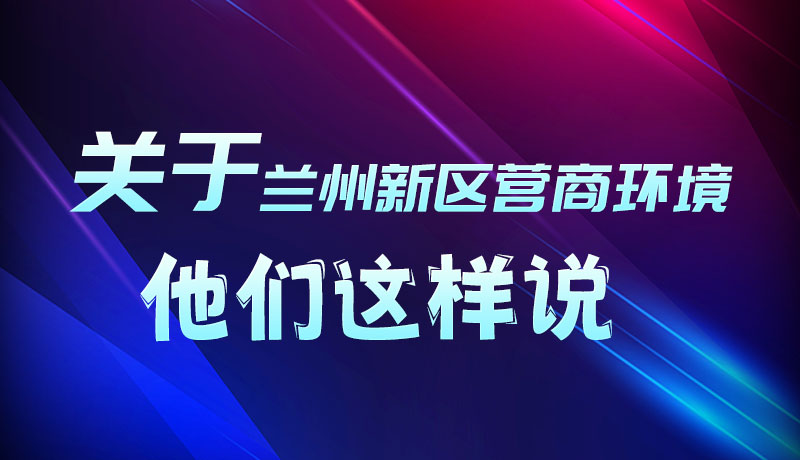 圖解|聽(tīng)！關(guān)于蘭州新區(qū)營(yíng)商環(huán)境，他們這樣說(shuō)